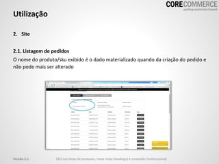 2. Site
2.1. Listagem de pedidos
O nome do produto/sku exibido é o dado materializado quando da criação do pedido e
não pode mais ser alterado
Utilização
SEO nas listas de produtos, meta rotas (landings) e conteúdo (institucional)Versão 2.1
 