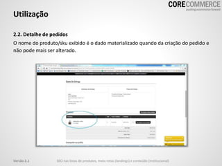 2.2. Detalhe de pedidos
O nome do produto/sku exibido é o dado materializado quando da criação do pedido e
não pode mais ser alterado.
Utilização
SEO nas listas de produtos, meta rotas (landings) e conteúdo (institucional)Versão 2.1
 