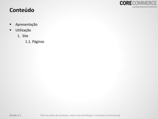 Conteúdo
 Apresentação
 Utilização
1. Site
1.1. Páginas
Versão 2.1 SEO nas listas de produtos, meta rotas (landings) e conteúdo (institucional)
 