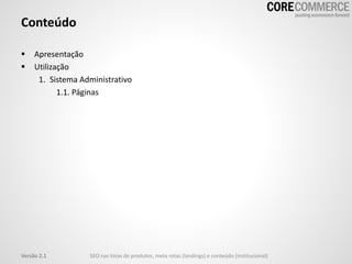 Conteúdo
 Apresentação
 Utilização
1. Sistema Administrativo
1.1. Páginas
Versão 2.1 SEO nas listas de produtos, meta rotas (landings) e conteúdo (institucional)
 