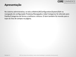 Apresentação
No sistema administrativo, na tela urlAdmin/#/Configuration/System/Edit na
navegação de configuração Produtos/Navegação o label Categorias foi alterado para
Padrão/Categorias de forma a melhorar a leitura. O item também foi movido para o
topo da lista de campos na página;
SEO nas listas de produtos, meta rotas (landings) e conteúdo (institucional)Versão 2.1
 