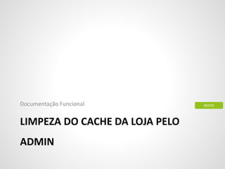 LIMPEZA DO CACHE DA LOJA PELO
ADMIN
Documentação Funcional NOVO
 
