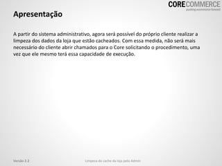 Apresentação
A partir do sistema administrativo, agora será possível do próprio cliente realizar a
limpeza dos dados da loja que estão cacheados. Com essa medida, não será mais
necessário do cliente abrir chamados para o Core solicitando o procedimento, uma
vez que ele mesmo terá essa capacidade de execução.
Limpeza do cache da loja pelo AdminVersão 2.2
 