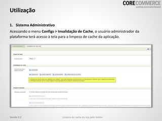 1. Sistema Administrativo
Acessando o menu Configs > Invalidação de Cache, o usuário administrador da
plataforma terá acesso à tela para a limpeza de cache da aplicação.
Utilização
Limpeza do cache da loja pelo AdminVersão 2.2
 