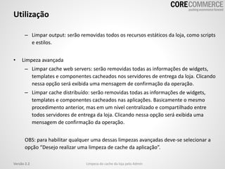 – Limpar output: serão removidas todos os recursos estáticos da loja, como scripts
e estilos.
• Limpeza avançada
– Limpar cache web servers: serão removidas todas as informações de widgets,
templates e componentes cacheados nos servidores de entrega da loja. Clicando
nessa opção será exibida uma mensagem de confirmação da operação.
– Limpar cache distribuído: serão removidas todas as informações de widgets,
templates e componentes cacheados nas aplicações. Basicamente o mesmo
procedimento anterior, mas em um nível centralizado e compartilhado entre
todos servidores de entrega da loja. Clicando nessa opção será exibida uma
mensagem de confirmação da operação.
OBS: para habilitar qualquer uma dessas limpezas avançadas deve-se selecionar a
opção “Desejo realizar uma limpeza de cache da aplicação”.
Utilização
Limpeza do cache da loja pelo AdminVersão 2.2
 