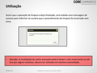Assim que a operação de limpeza esteja finalizada, será exibida uma mensagem de
sucesso para informar ao usuário que o procedimento de limpeza foi encerrado sem
erros.
• Atenção: A invalidação de cache avançada poderá deixar o site muito lento ou até
fora por alguns instantes, deverá ser utilizada em extrema necessidade.
Utilização
Limpeza do cache da loja pelo AdminVersão 2.2
 