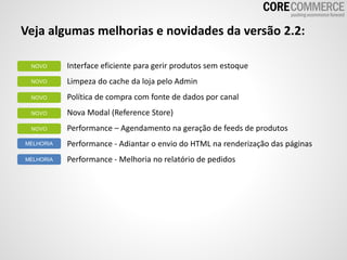 Veja algumas melhorias e novidades da versão 2.2:
Interface eficiente para gerir produtos sem estoque
Limpeza do cache da loja pelo Admin
Política de compra com fonte de dados por canal
Nova Modal (Reference Store)
Performance – Agendamento na geração de feeds de produtos
Performance - Adiantar o envio do HTML na renderização das páginas
Performance - Melhoria no relatório de pedidos
NOVO
NOVO
NOVO
NOVO
MELHORIA
MELHORIA
NOVO
 
