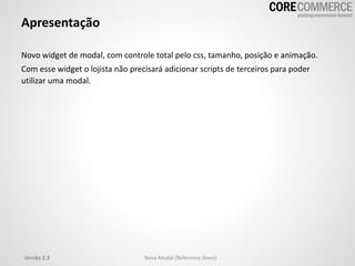 Apresentação
Novo widget de modal, com controle total pelo css, tamanho, posição e animação.
Com esse widget o lojista não precisará adicionar scripts de terceiros para poder
utilizar uma modal.
Versão 2.2 Nova Modal (Reference Store)
 