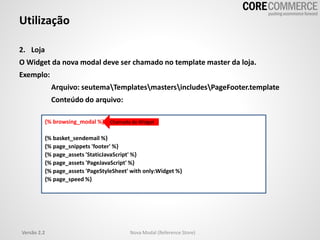 Utilização
2. Loja
O Widget da nova modal deve ser chamado no template master da loja.
Exemplo:
Arquivo: seutemaTemplatesmastersincludesPageFooter.template
Conteúdo do arquivo:
{% browsing_modal %}
{% basket_sendemail %}
{% page_snippets 'footer' %}
{% page_assets 'StaticJavaScript' %}
{% page_assets 'PageJavaScript' %}
{% page_assets 'PageStyleSheet' with only:Widget %}
{% page_speed %}
Chamada do Widget
Versão 2.2 Nova Modal (Reference Store)
 