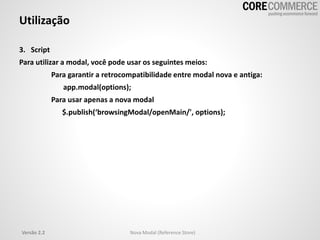 Utilização
3. Script
Para utilizar a modal, você pode usar os seguintes meios:
Para garantir a retrocompatibilidade entre modal nova e antiga:
app.modal(options);
Para usar apenas a nova modal
$.publish(‘browsingModal/openMain/', options);
Versão 2.2 Nova Modal (Reference Store)
 