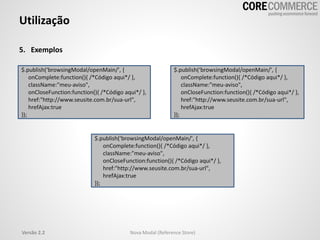 Utilização
5. Exemplos
$.publish(‘browsingModal/openMain/', {
onComplete:function(){ /*Código aqui*/ },
className:"meu-aviso",
onCloseFunction:function(){ /*Código aqui*/ },
href:"http://www.seusite.com.br/sua-url",
hrefAjax:true
});
$.publish(‘browsingModal/openMain/', {
onComplete:function(){ /*Código aqui*/ },
className:"meu-aviso",
onCloseFunction:function(){ /*Código aqui*/ },
href:"http://www.seusite.com.br/sua-url",
hrefAjax:true
});
$.publish(‘browsingModal/openMain/', {
onComplete:function(){ /*Código aqui*/ },
className:"meu-aviso",
onCloseFunction:function(){ /*Código aqui*/ },
href:"http://www.seusite.com.br/sua-url",
hrefAjax:true
});
Versão 2.2 Nova Modal (Reference Store)
 