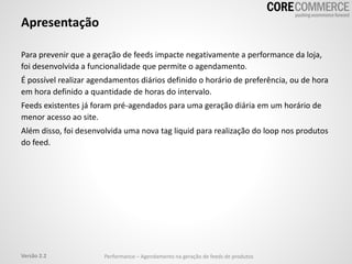 Apresentação
Para prevenir que a geração de feeds impacte negativamente a performance da loja,
foi desenvolvida a funcionalidade que permite o agendamento.
É possível realizar agendamentos diários definido o horário de preferência, ou de hora
em hora definido a quantidade de horas do intervalo.
Feeds existentes já foram pré-agendados para uma geração diária em um horário de
menor acesso ao site.
Além disso, foi desenvolvida uma nova tag liquid para realização do loop nos produtos
do feed.
Performance – Agendamento na geração de feeds de produtosVersão 2.2
 