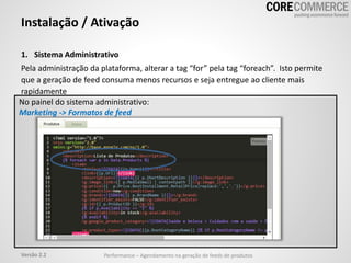 1. Sistema Administrativo
Pela administração da plataforma, alterar a tag “for” pela tag “foreach”. Isto permite
que a geração de feed consuma menos recursos e seja entregue ao cliente mais
rapidamente
Instalação / Ativação
No painel do sistema administrativo:
Marketing -> Formatos de feed
Performance – Agendamento na geração de feeds de produtosVersão 2.2
 