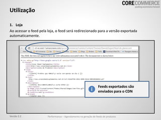 Utilização
1. Loja
Ao acessar o feed pela loja, o feed será redirecionado para a versão exportada
automaticamente.
Feeds exportados são
enviados para o CDN
Performance – Agendamento na geração de feeds de produtosVersão 2.2
 