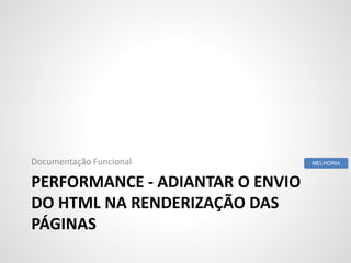 PERFORMANCE - ADIANTAR O ENVIO
DO HTML NA RENDERIZAÇÃO DAS
PÁGINAS
Documentação Funcional MELHORIA
 