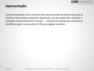 Apresentação
Esta funcionalidade inicia o envio do html para o browser do cliente assim que as
primeiras informações já estiverem disponíveis, mas principalmente, enviando o
cabeçalho do documento html (<head> ... </head>) permitindo que o browser já
identifique alguns recursos de JS e CSS que a pagina vai utilizar.
Versão 2.2 Performance - Adiantar o envio do HTML na renderização das páginas
 