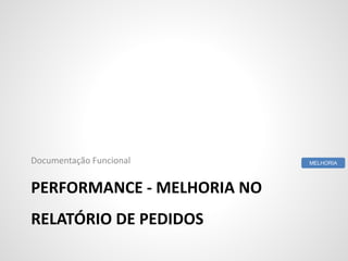 PERFORMANCE - MELHORIA NO
RELATÓRIO DE PEDIDOS
Documentação Funcional MELHORIA
 