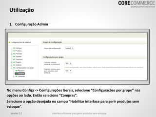 Utilização
1. Configuração Admin
Versão 2.2 Interface eficiente para gerir produtos sem estoque
No menu Configs -> Configurações Gerais, selecione “Configurações por grupo” nas
opções ao lado. Então selecione “Compras”.
Selecione a opção desejada no campo “Habilitar interface para gerir produtos sem
estoque”.
 
