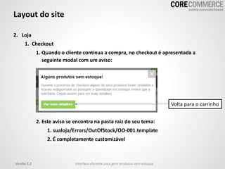 Versão 2.2 Interface eficiente para gerir produtos sem estoque
Layout do site
2. Loja
1. Checkout
1. Quando o cliente continua a compra, no checkout é apresentada a
seguinte modal com um aviso:
2. Este aviso se encontra na pasta raiz do seu tema:
1. sualoja/Errors/OutOfStock/OO-001.template
2. É completamente customizável
Volta para o carrinho
 