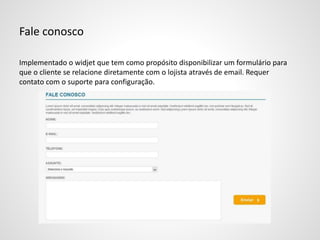 Fale conosco
Implementado o widjet que tem como propósito disponibilizar um formulário para
que o cliente se relacione diretamente com o lojista através de email. Requer
contato com o suporte para configuração.
 