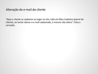 Alteração do e-mail do cliente
“Após o cliente se cadastrar ou logar no site, indo em Meu Cadastro (painel do
cliente), ao tentar alterar o e-mail cadastrado, o mesmo não altera”. Feita a
correção.
 