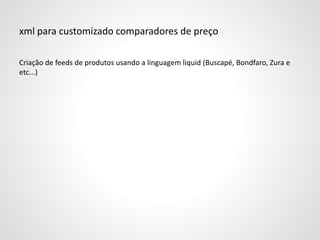 xml para customizado comparadores de preço
Criação de feeds de produtos usando a linguagem liquid (Buscapé, Bondfaro, Zura e
etc...)
 