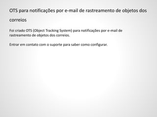 OTS para notificações por e-mail de rastreamento de objetos dos
correios
Foi criado OTS (Object Tracking System) para notificações por e-mail de
rastreamento de objetos dos correios.
Entrar em contato com o suporte para saber como configurar.
 