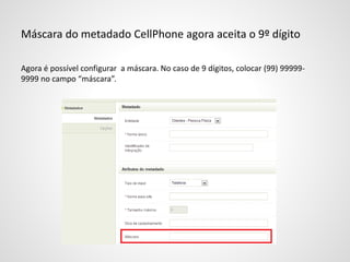 Máscara do metadado CellPhone agora aceita o 9º dígito
Agora é possível configurar a máscara. No caso de 9 dígitos, colocar (99) 99999-
9999 no campo “máscara”.
 