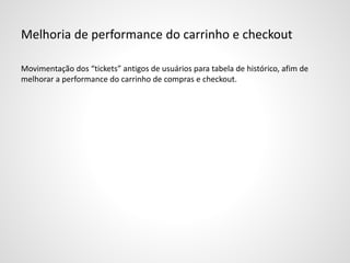 Melhoria de performance do carrinho e checkout
Movimentação dos “tickets” antigos de usuários para tabela de histórico, afim de
melhorar a performance do carrinho de compras e checkout.
 