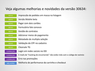 Veja algumas melhorias e novidades da versão 30634:
Impressão de pedidos em massa na listagem
Versão Mobile beta
Pagar com dois cartões
Formulário fale conosco
Gestão de contratos
Adicionar meios de pagamento
Metadado de multipla seleção
Validação do CPF no cadastro
Clearsale TG
Login em redes sociais no IE8
E-mails de "tracking de encomenda" não estão indo com o código de rastreio
Erro nas promoções
Melhoria de performance do carrinho e checkout
CORREÇÃO
CORREÇÃO
NOVO
CORREÇÃO
MELHORIA
NOVO
NOVO
NOVO
NOVO
NOVO
NOVO
NOVO
NOVO
 