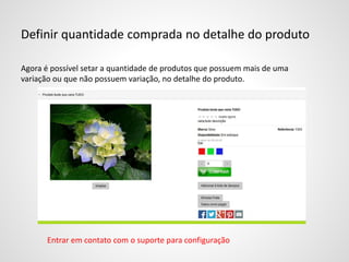 Definir quantidade comprada no detalhe do produto
Agora é possível setar a quantidade de produtos que possuem mais de uma
variação ou que não possuem variação, no detalhe do produto.
Entrar em contato com o suporte para configuração
 