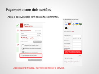 Pagamento com dois cartões
Agora é possível pagar com dois cartões diferentes.
Apenas para Braspag, é preciso contratar o serviço.
 