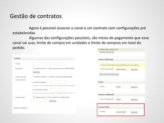 Gestão de contratos
Agora é possível associar o canal a um contrato com configurações pré
estabelecidas.
Algumas das configurações possíveis, são meios de pagamento que esse
canal vai usar, limite de compra em unidades e limite de compras em total do
pedido.
 
