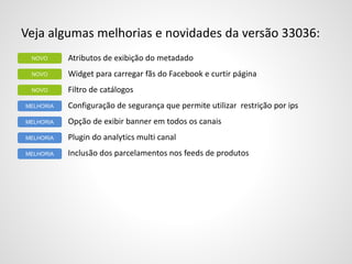 Veja algumas melhorias e novidades da versão 33036:
Atributos de exibição do metadado
Widget para carregar fãs do Facebook e curtir página
Filtro de catálogos
Configuração de segurança que permite utilizar restrição por ips
Opção de exibir banner em todos os canais
Plugin do analytics multi canal
Inclusão dos parcelamentos nos feeds de produtos
NOVO
MELHORIA
NOVO
NOVO
MELHORIA
MELHORIA
MELHORIA
 