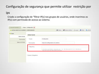 Configuração de segurança que permite utilizar restrição por
ips
Criado a configuração de “filtrar IP(s) nos grupos de usuários, onde inserimos os
IP(s) com permissão de acesso ao sistema.
 