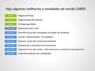 Veja algumas melhorias e novidades da versão 33895:
Regras de Preço
Segmentação de Clientes
Entrega agendada
Remetente de E-mail
Permitir busca por metadados no picker de produtos
Campo “obeservações” nos pedidos
Disparar teste de e-mail manualmente
Preview de e-mail abre em nova janela
Pagamento com dois cartões - Exibe descontos e condições de parcelamento
Listas de produtos por metadados
NOVO
MELHORIA
NOVO
NOVO
MELHORIA
MELHORIA
MELHORIA
MELHORIA
MELHORIA
MELHORIA
 