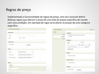 Regras de preço
Implementada a funcionalidade de regras de preço, com ela é possível definir
diversas regras que alteram o preço de uma lista de preços específica de acordo
com uma condição. Um exemplo de regra seria alterar os preços de uma categoria
específica.
 