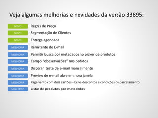 Veja algumas melhorias e novidades da versão 33895:
Regras de Preço
Segmentação de Clientes
Entrega agendada
Remetente de E-mail
Permitir busca por metadados no picker de produtos
Campo “obeservações” nos pedidos
Disparar teste de e-mail manualmente
Preview de e-mail abre em nova janela
Pagamento com dois cartões - Exibe descontos e condições de parcelamento
Listas de produtos por metadados
NOVO
MELHORIA
NOVO
NOVO
MELHORIA
MELHORIA
MELHORIA
MELHORIA
MELHORIA
MELHORIA
 
