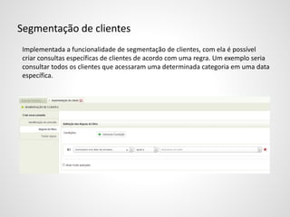 Segmentação de clientes
Implementada a funcionalidade de segmentação de clientes, com ela é possível
criar consultas específicas de clientes de acordo com uma regra. Um exemplo seria
consultar todos os clientes que acessaram uma determinada categoria em uma data
específica.
 