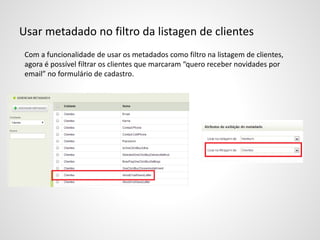 Usar metadado no filtro da listagen de clientes
Com a funcionalidade de usar os metadados como filtro na listagem de clientes,
agora é possível filtrar os clientes que marcaram “quero receber novidades por
email” no formulário de cadastro.
 