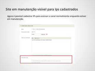 Site em manutenção visível para Ips cadastrados
Agora é possível cadastrar IPs para acessar o canal normalmente enquanto estiver
em manutenção.
 