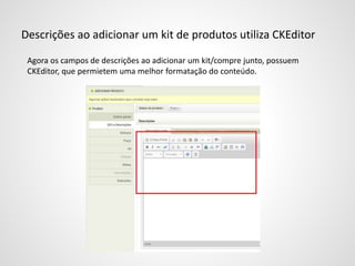 Descrições ao adicionar um kit de produtos utiliza CKEditor
Agora os campos de descrições ao adicionar um kit/compre junto, possuem
CKEditor, que permietem uma melhor formatação do conteúdo.
 