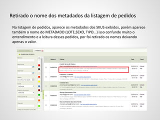 Retirado o nome dos metadados da listagem de pedidos
Na listagem de pedidos, aparece os metadados dos SKUS exibidos, porém aparece
também o nome do METADADO (LOTE,SEXO, TIPO...) isso confunde muito o
entendimento e a leitura desses pedidos, por foi retirado os nomes deixando
apenas o valor.
 