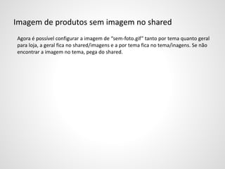 Imagem de produtos sem imagem no shared
Agora é possível configurar a imagem de “sem-foto.gif” tanto por tema quanto geral
para loja, a geral fica no shared/imagens e a por tema fica no tema/inagens. Se não
encontrar a imagem no tema, pega do shared.
 