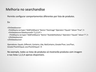 Melhoria no searchandise
Permite configurar comportamentos diferentes por lista de produtos.
Ex:
<OnDataSource>
<FieldQuery xsi:type="AddFieldQuery" Name="HasImage" Operator="Equals" Value="True" />
<OnDataSource DataSourceID="1,2,3,4">
<FieldQuery xsi:type="AddFieldQuery" Name="AvailabilityStatus" Operator="Equals" Value="I" />
</OnDataSource>
</OnDataSource>
Operadores: Equals, Different, Contains, Like, NotContains, GreaterThan, LessThan,
GreaterThanOrEqual, LessThanOrEqual = 9
No exemplo, todos as listas de produtos só mostrarão produtos com imagem
e nas listas 1,2,3,4 apenas disponíveis.
 