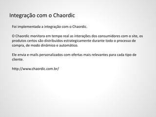 Integração com o Chaordic
Foi implementada a integração com o Chaordic.
O Chaordic monitora em tempo real as interações dos consumidores com o site, os
produtos certos são distribuídos estrategicamente durante todo o processo de
compra, de modo dinâmico e automático.
Ele envia e-mails personalizados com ofertas mais relevantes para cada tipo de
cliente.
http://www.chaordic.com.br/
 