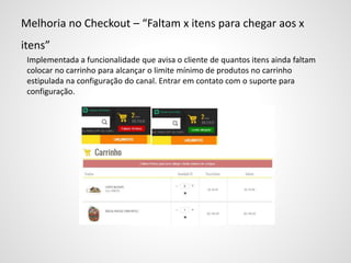 Melhoria no Checkout – “Faltam x itens para chegar aos x
itens”
Implementada a funcionalidade que avisa o cliente de quantos itens ainda faltam
colocar no carrinho para alcançar o limite mínimo de produtos no carrinho
estipulada na configuração do canal. Entrar em contato com o suporte para
configuração.
 