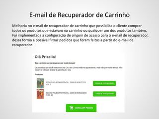 E-mail de Recuperador de Carrinho
Melhoria no e-mail de recuperador de carrinho que possibilita o cliente comprar
todos os produtos que estavam no carrinho ou qualquer um dos produtos também.
Foi implementada a configuração de origem de acesso para o e-mail de recuperador,
dessa forma é possível filtrar pedidos que foram feitos a partir do e-mail de
recuperador.
 