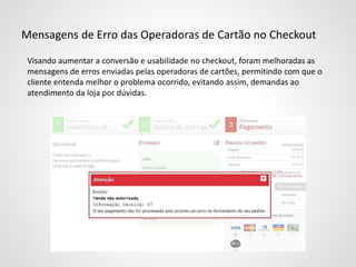 Mensagens de Erro das Operadoras de Cartão no Checkout
Visando aumentar a conversão e usabilidade no checkout, foram melhoradas as
mensagens de erros enviadas pelas operadoras de cartões, permitindo com que o
cliente entenda melhor o problema ocorrido, evitando assim, demandas ao
atendimento da loja por dúvidas.
 
