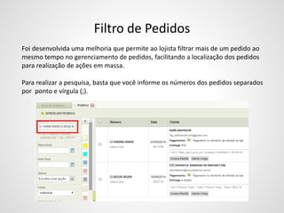 Filtro de Pedidos
Foi desenvolvida uma melhoria que permite ao lojista filtrar mais de um pedido ao
mesmo tempo no gerenciamento de pedidos, facilitando a localização dos pedidos
para realização de ações em massa.
Para realizar a pesquisa, basta que você informe os números dos pedidos separados
por ponto e vírgula (;).
 
